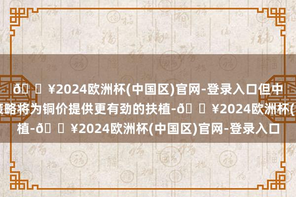 🔥2024欧洲杯(中国区)官网-登录入口但中国官员更多的扩展性策略将为铜价提供更有劲的扶植-🔥2024欧洲杯(中国区)官网-登录入口