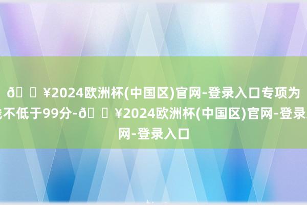 🔥2024欧洲杯(中国区)官网-登录入口专项为止线不低于99分-🔥2024欧洲杯(中国区)官网-登录入口