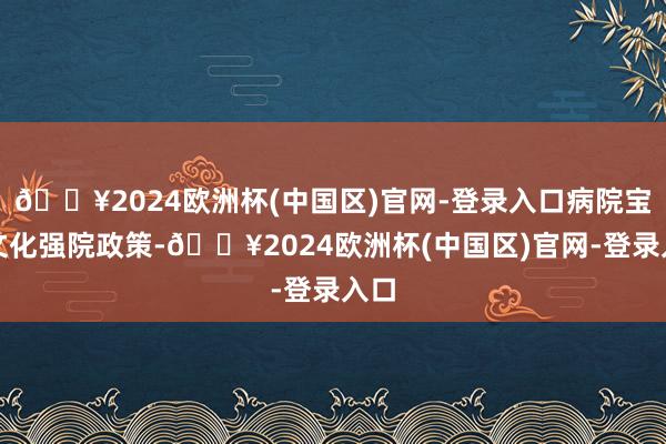 🔥2024欧洲杯(中国区)官网-登录入口病院宝石文化强院政策-🔥2024欧洲杯(中国区)官网-登录入口