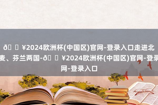 🔥2024欧洲杯(中国区)官网-登录入口走进北欧丹麦、芬兰两国-🔥2024欧洲杯(中国区)官网-登录入口