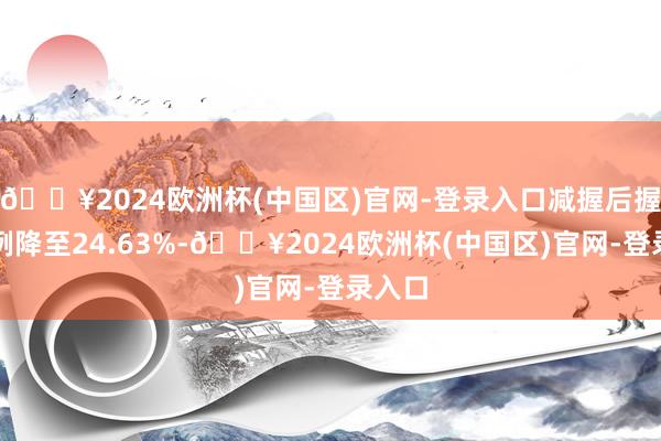🔥2024欧洲杯(中国区)官网-登录入口减握后握股比例降至24.63%-🔥2024欧洲杯(中国区)官网-登录入口