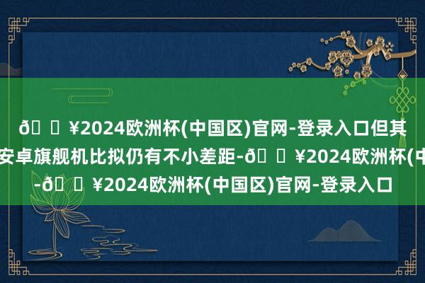 🔥2024欧洲杯(中国区)官网-登录入口但其外不雅瞎想跟其时的安卓旗舰机比拟仍有不小差距-🔥2024欧洲杯(中国区)官网-登录入口