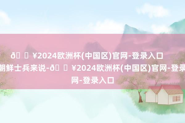 🔥2024欧洲杯(中国区)官网-登录入口        对朝鲜士兵来说-🔥2024欧洲杯(中国区)官网-登录入口