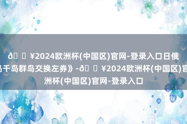 🔥2024欧洲杯(中国区)官网-登录入口日俄签了《库页岛千岛群岛交换左券》-🔥2024欧洲杯(中国区)官网-登录入口