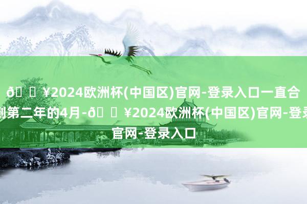 🔥2024欧洲杯(中国区)官网-登录入口一直合手续到第二年的4月-🔥2024欧洲杯(中国区)官网-登录入口