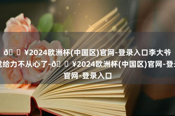 🔥2024欧洲杯(中国区)官网-登录入口李大爷渐渐觉给力不从心了-🔥2024欧洲杯(中国区)官网-登录入口