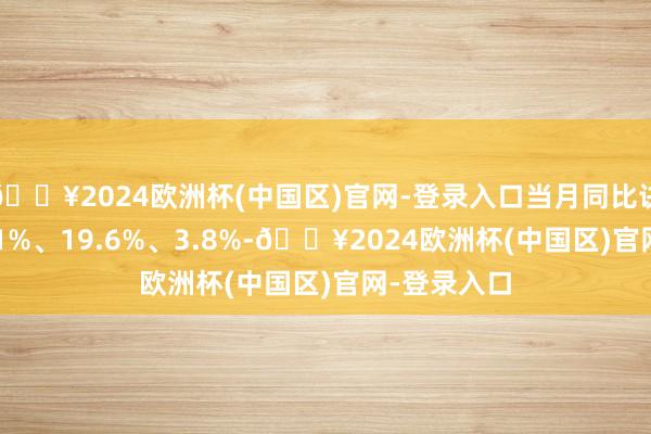 🔥2024欧洲杯(中国区)官网-登录入口当月同比诀别增长63.1%、19.6%、3.8%-🔥2024欧洲杯(中国区)官网-登录入口