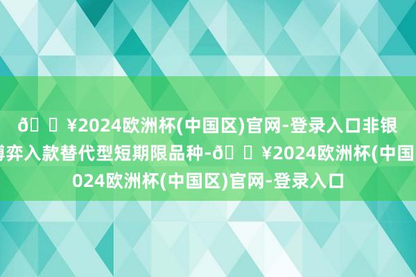 🔥2024欧洲杯(中国区)官网-登录入口非银资金可能会优先博弈入款替代型短期限品种-🔥2024欧洲杯(中国区)官网-登录入口