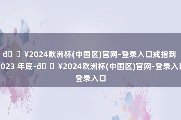 🔥2024欧洲杯(中国区)官网-登录入口戒指到 2023 年底-🔥2024欧洲杯(中国区)官网-登录入口