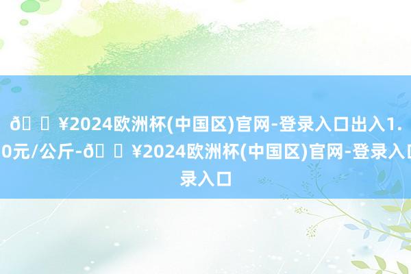 🔥2024欧洲杯(中国区)官网-登录入口出入1.50元/公斤-🔥2024欧洲杯(中国区)官网-登录入口