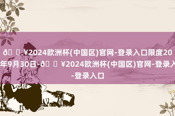 🔥2024欧洲杯(中国区)官网-登录入口限度2024年9月30日-🔥2024欧洲杯(中国区)官网-登录入口