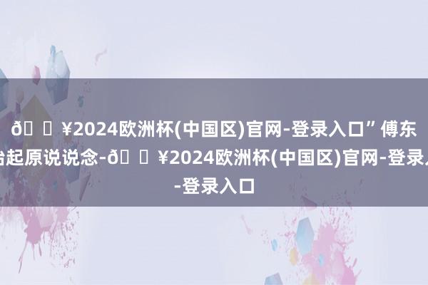 🔥2024欧洲杯(中国区)官网-登录入口”傅东漓抬起原说说念-🔥2024欧洲杯(中国区)官网-登录入口