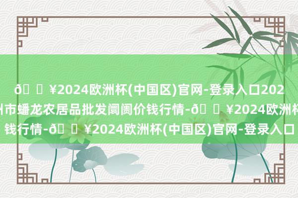 🔥2024欧洲杯(中国区)官网-登录入口2024年12月11日湖北鄂州市蟠龙农居品批发阛阓价钱行情-🔥2024欧洲杯(中国区)官网-登录入口