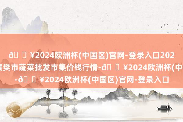 🔥2024欧洲杯(中国区)官网-登录入口2024年12月11日湖北襄樊市蔬菜批发市集价钱行情-🔥2024欧洲杯(中国区)官网-登录入口