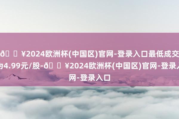 🔥2024欧洲杯(中国区)官网-登录入口最低成交价为4.99元/股-🔥2024欧洲杯(中国区)官网-登录入口