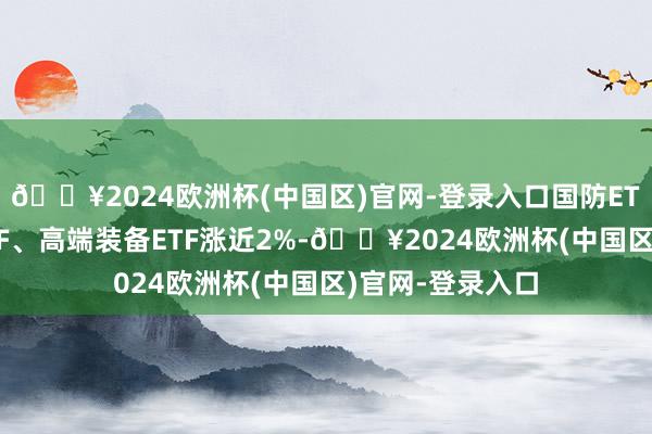 🔥2024欧洲杯(中国区)官网-登录入口国防ETF、军工龙头ETF、高端装备ETF涨近2%-🔥2024欧洲杯(中国区)官网-登录入口