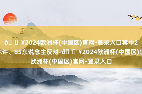 🔥2024欧洲杯(中国区)官网-登录入口其中204东说念主称许、85东说念主反对-🔥2024欧洲杯(中国区)官网-登录入口