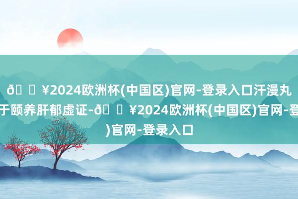 🔥2024欧洲杯(中国区)官网-登录入口汗漫丸更相宜于颐养肝郁虚证-🔥2024欧洲杯(中国区)官网-登录入口
