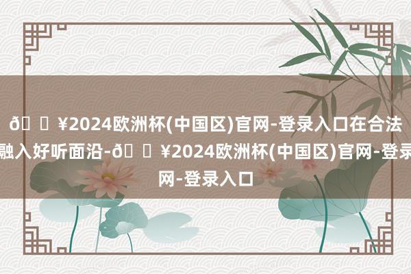 🔥2024欧洲杯(中国区)官网-登录入口在合法之间融入好听面沿-🔥2024欧洲杯(中国区)官网-登录入口
