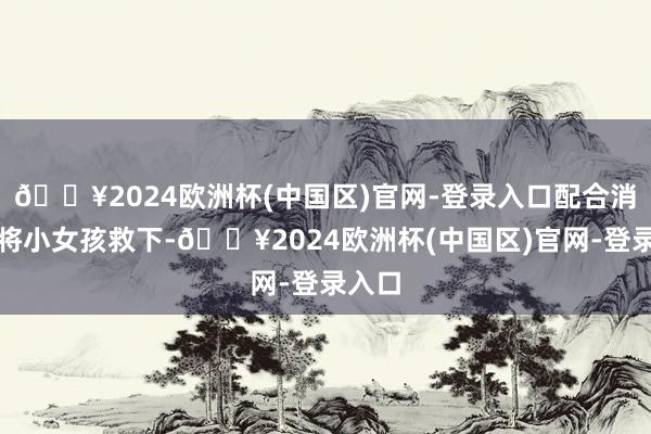 🔥2024欧洲杯(中国区)官网-登录入口配合消防员将小女孩救下-🔥2024欧洲杯(中国区)官网-登录入口