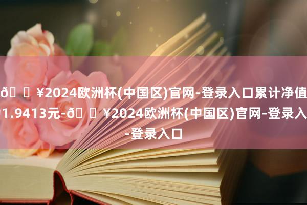 🔥2024欧洲杯(中国区)官网-登录入口累计净值为1.9413元-🔥2024欧洲杯(中国区)官网-登录入口