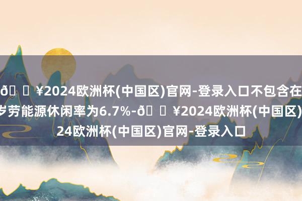 🔥2024欧洲杯(中国区)官网-登录入口不包含在校生的25-29岁劳能源休闲率为6.7%-🔥2024欧洲杯(中国区)官网-登录入口