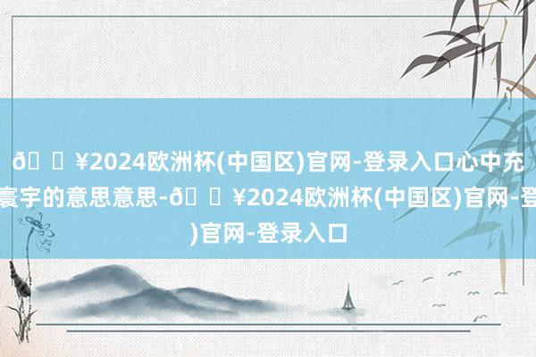 🔥2024欧洲杯(中国区)官网-登录入口心中充满了对寰宇的意思意思-🔥2024欧洲杯(中国区)官网-登录入口