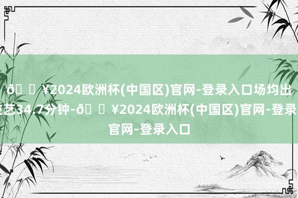 🔥2024欧洲杯(中国区)官网-登录入口场均出场技艺34.7分钟-🔥2024欧洲杯(中国区)官网-登录入口