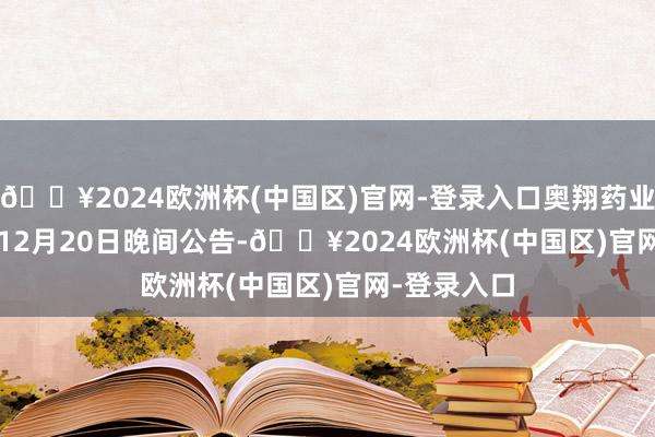 🔥2024欧洲杯(中国区)官网-登录入口奥翔药业(603229)12月20日晚间公告-🔥2024欧洲杯(中国区)官网-登录入口