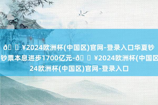 🔥2024欧洲杯(中国区)官网-登录入口华夏钞票累计收购不良钞票本息进步1700亿元-🔥2024欧洲杯(中国区)官网-登录入口
