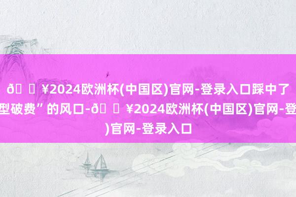 🔥2024欧洲杯(中国区)官网-登录入口踩中了“工作型破费”的风口-🔥2024欧洲杯(中国区)官网-登录入口