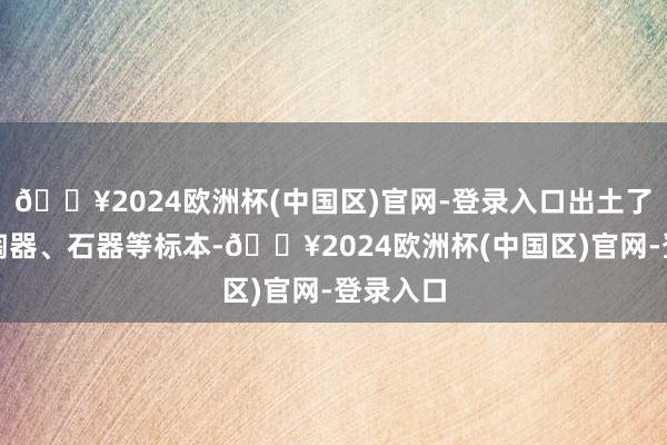 🔥2024欧洲杯(中国区)官网-登录入口出土了上千件陶器、石器等标本-🔥2024欧洲杯(中国区)官网-登录入口