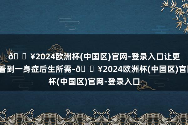 🔥2024欧洲杯(中国区)官网-登录入口让更多东说念主看到一身症后生所需-🔥2024欧洲杯(中国区)官网-登录入口