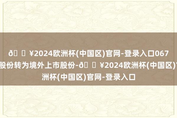 🔥2024欧洲杯(中国区)官网-登录入口067股境内未上市股份转为境外上市股份-🔥2024欧洲杯(中国区)官网-登录入口