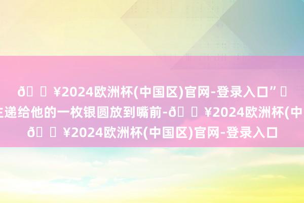 🔥2024欧洲杯(中国区)官网-登录入口”⑪石国栋把老媪东谈主递给他的一枚银圆放到嘴前-🔥2024欧洲杯(中国区)官网-登录入口