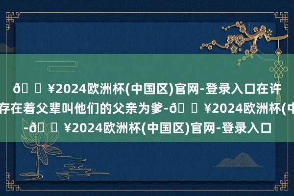 🔥2024欧洲杯(中国区)官网-登录入口在许多四世同堂的家中也存在着父辈叫他们的父亲为爹-🔥2024欧洲杯(中国区)官网-登录入口