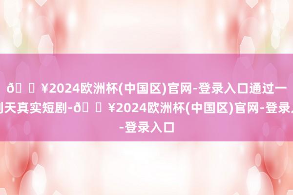 🔥2024欧洲杯(中国区)官网-登录入口通过一系列天真实短剧-🔥2024欧洲杯(中国区)官网-登录入口