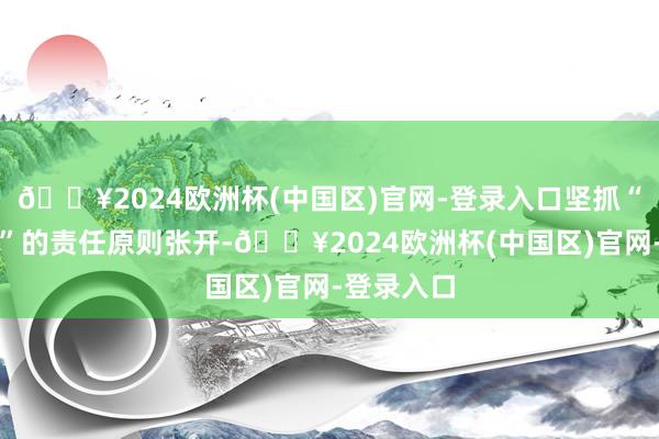 🔥2024欧洲杯(中国区)官网-登录入口坚抓“优中选优”的责任原则张开-🔥2024欧洲杯(中国区)官网-登录入口