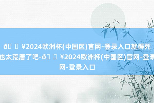 🔥2024欧洲杯(中国区)官网-登录入口就得死？这也太荒唐了吧-🔥2024欧洲杯(中国区)官网-登录入口