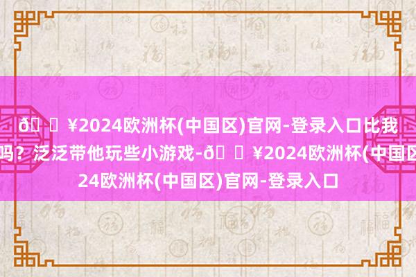 🔥2024欧洲杯(中国区)官网-登录入口比我还精神！你知谈吗？泛泛带他玩些小游戏-🔥2024欧洲杯(中国区)官网-登录入口