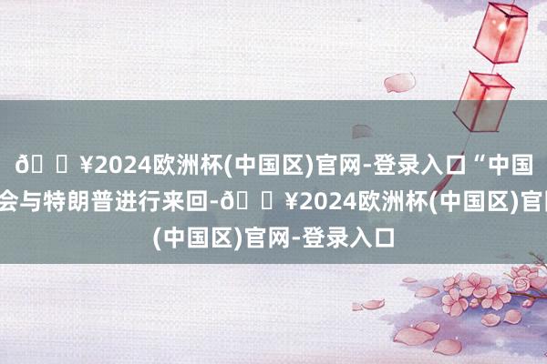 🔥2024欧洲杯(中国区)官网-登录入口“中国（大陆）将会与特朗普进行来回-🔥2024欧洲杯(中国区)官网-登录入口