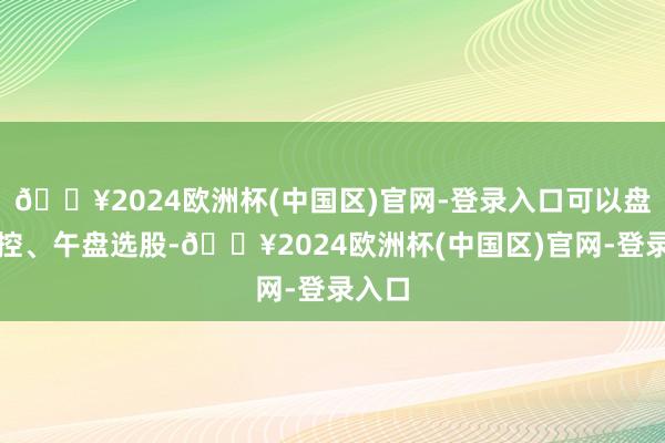 🔥2024欧洲杯(中国区)官网-登录入口可以盘中监控、午盘选股-🔥2024欧洲杯(中国区)官网-登录入口