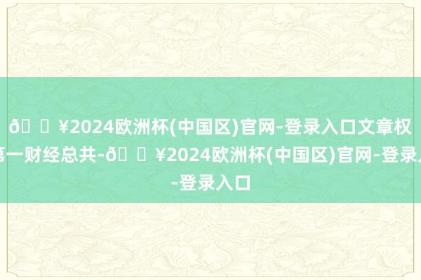 🔥2024欧洲杯(中国区)官网-登录入口文章权归第一财经总共-🔥2024欧洲杯(中国区)官网-登录入口