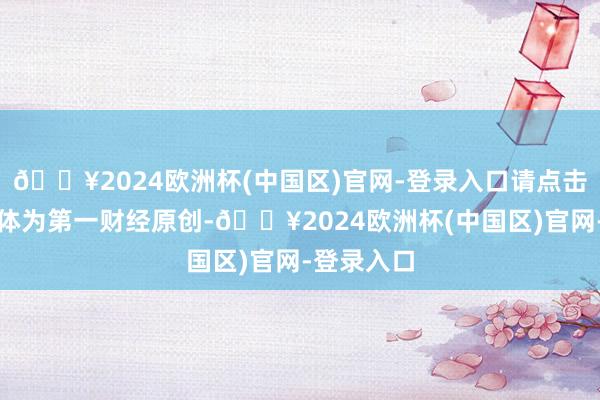 🔥2024欧洲杯(中国区)官网-登录入口请点击这里此本体为第一财经原创-🔥2024欧洲杯(中国区)官网-登录入口