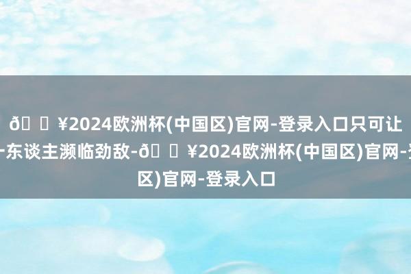 🔥2024欧洲杯(中国区)官网-登录入口只可让荒天帝一东谈主濒临劲敌-🔥2024欧洲杯(中国区)官网-登录入口