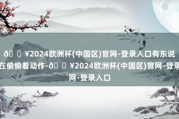 🔥2024欧洲杯(中国区)官网-登录入口有东说念主在偷偷着动作-🔥2024欧洲杯(中国区)官网-登录入口