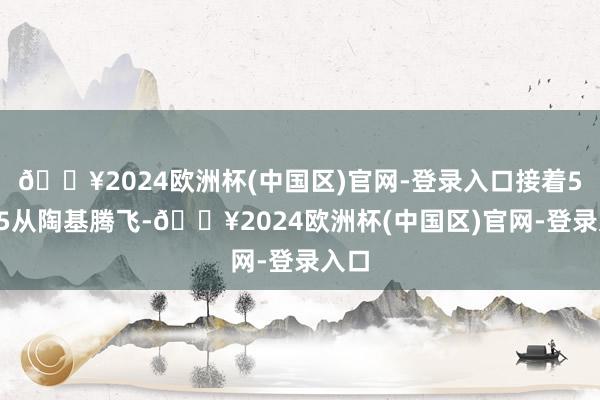 🔥2024欧洲杯(中国区)官网-登录入口接着5：05从陶基腾飞-🔥2024欧洲杯(中国区)官网-登录入口