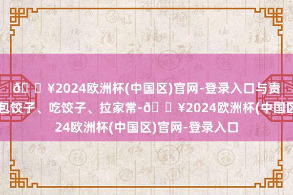 🔥2024欧洲杯(中国区)官网-登录入口与责任主谈主员沿路包饺子、吃饺子、拉家常-🔥2024欧洲杯(中国区)官网-登录入口