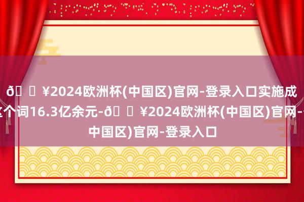 🔥2024欧洲杯(中国区)官网-登录入口实施成见所有这个词16.3亿余元-🔥2024欧洲杯(中国区)官网-登录入口