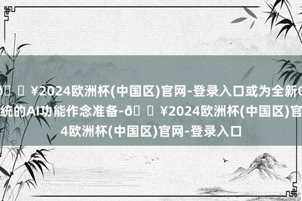 🔥2024欧洲杯(中国区)官网-登录入口或为全新One UI 7.0系统的AI功能作念准备-🔥2024欧洲杯(中国区)官网-登录入口